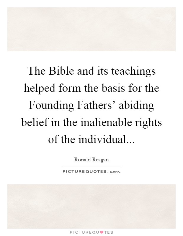 The Bible and its teachings helped form the basis for the Founding Fathers' abiding belief in the inalienable rights of the individual... Picture Quote #1