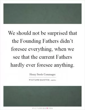 We should not be surprised that the Founding Fathers didn’t foresee everything, when we see that the current Fathers hardly ever foresee anything Picture Quote #1