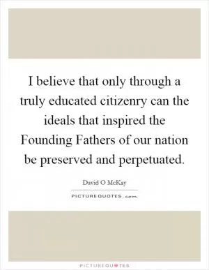 I believe that only through a truly educated citizenry can the ideals that inspired the Founding Fathers of our nation be preserved and perpetuated Picture Quote #1