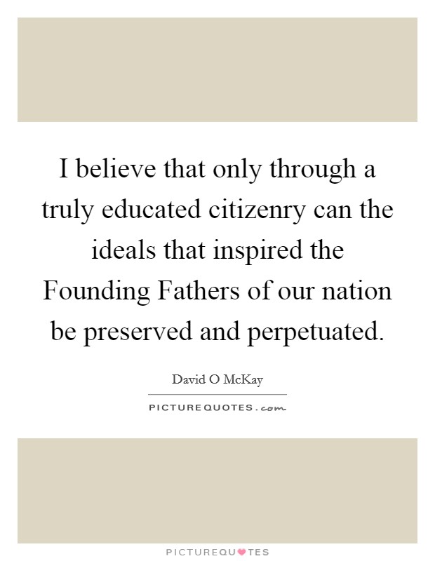 I believe that only through a truly educated citizenry can the ideals that inspired the Founding Fathers of our nation be preserved and perpetuated. Picture Quote #1