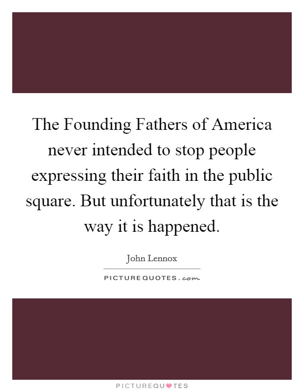 The Founding Fathers of America never intended to stop people expressing their faith in the public square. But unfortunately that is the way it is happened. Picture Quote #1