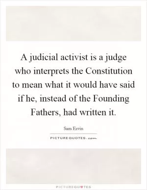 A judicial activist is a judge who interprets the Constitution to mean what it would have said if he, instead of the Founding Fathers, had written it Picture Quote #1