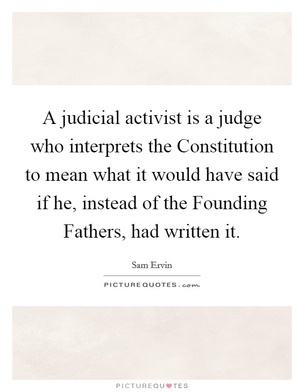 A judicial activist is a judge who interprets the Constitution to mean what it would have said if he, instead of the Founding Fathers, had written it. Picture Quote #1