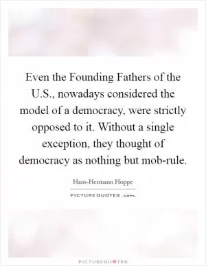 Even the Founding Fathers of the U.S., nowadays considered the model of a democracy, were strictly opposed to it. Without a single exception, they thought of democracy as nothing but mob-rule Picture Quote #1