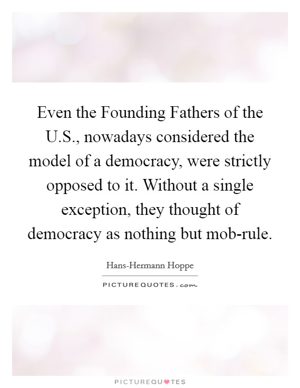 Even the Founding Fathers of the U.S., nowadays considered the model of a democracy, were strictly opposed to it. Without a single exception, they thought of democracy as nothing but mob-rule. Picture Quote #1