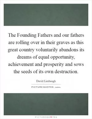 The Founding Fathers and our fathers are rolling over in their graves as this great country voluntarily abandons its dreams of equal opportunity, achievement and prosperity and sows the seeds of its own destruction Picture Quote #1