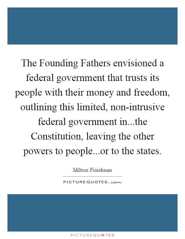 The Founding Fathers envisioned a federal government that trusts its people with their money and freedom, outlining this limited, non-intrusive federal government in...the Constitution, leaving the other powers to people...or to the states. Picture Quote #1