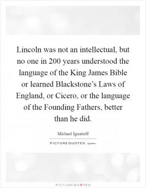 Lincoln was not an intellectual, but no one in 200 years understood the language of the King James Bible or learned Blackstone’s Laws of England, or Cicero, or the language of the Founding Fathers, better than he did Picture Quote #1