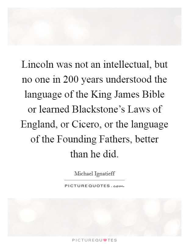 Lincoln was not an intellectual, but no one in 200 years understood the language of the King James Bible or learned Blackstone's Laws of England, or Cicero, or the language of the Founding Fathers, better than he did. Picture Quote #1