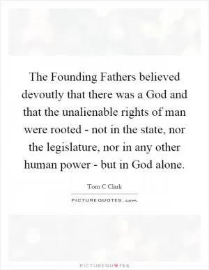 The Founding Fathers believed devoutly that there was a God and that the unalienable rights of man were rooted - not in the state, nor the legislature, nor in any other human power - but in God alone Picture Quote #1