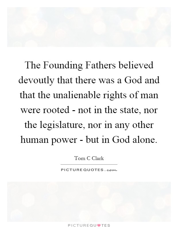 The Founding Fathers believed devoutly that there was a God and that the unalienable rights of man were rooted - not in the state, nor the legislature, nor in any other human power - but in God alone. Picture Quote #1