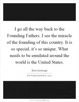I go all the way back to the Founding Fathers. I see the miracle of the founding of this country. It is so special, it’s so unique. What needs to be emulated around the world is the United States Picture Quote #1