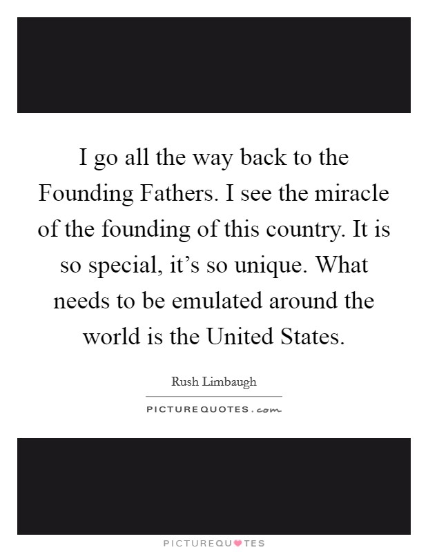 I go all the way back to the Founding Fathers. I see the miracle of the founding of this country. It is so special, it's so unique. What needs to be emulated around the world is the United States. Picture Quote #1