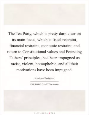 The Tea Party, which is pretty darn clear on its main focus, which is fiscal restraint, financial restraint, economic restraint, and return to Constitutional values and Founding Fathers’ principles, had been impugned as racist, violent, homophobic, and all their motivations have been impugned Picture Quote #1