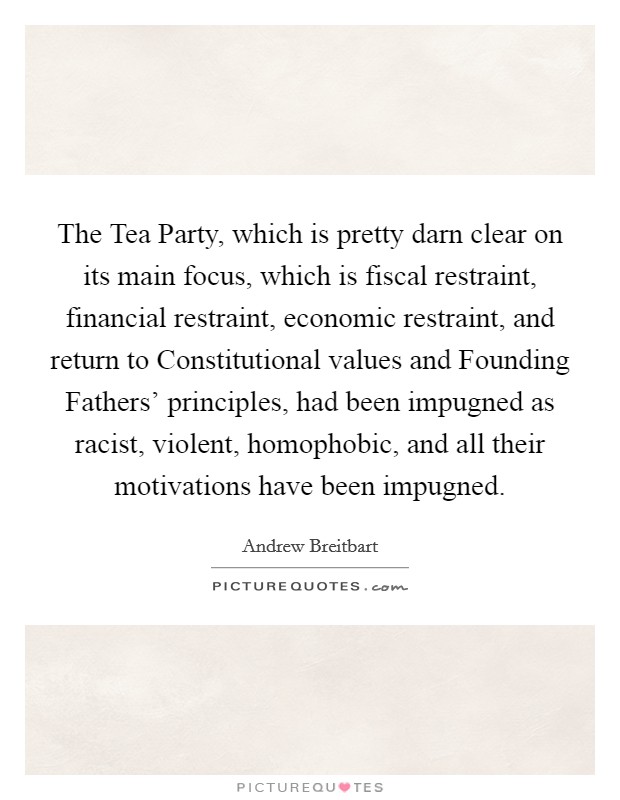 The Tea Party, which is pretty darn clear on its main focus, which is fiscal restraint, financial restraint, economic restraint, and return to Constitutional values and Founding Fathers' principles, had been impugned as racist, violent, homophobic, and all their motivations have been impugned. Picture Quote #1