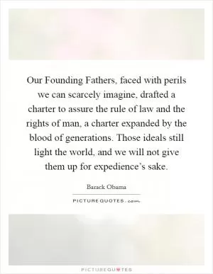 Our Founding Fathers, faced with perils we can scarcely imagine, drafted a charter to assure the rule of law and the rights of man, a charter expanded by the blood of generations. Those ideals still light the world, and we will not give them up for expedience’s sake Picture Quote #1