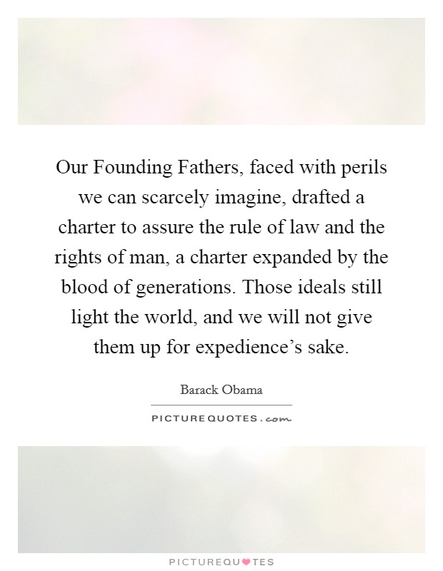 Our Founding Fathers, faced with perils we can scarcely imagine, drafted a charter to assure the rule of law and the rights of man, a charter expanded by the blood of generations. Those ideals still light the world, and we will not give them up for expedience's sake. Picture Quote #1