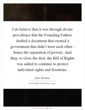 I do believe that it was through divine providence that the Founding Fathers drafted a document that created a government that didn’t trust each other - hence the separation of powers. And then, to close the deal, the Bill of Rights was added to continue to protect individual rights and freedoms Picture Quote #1