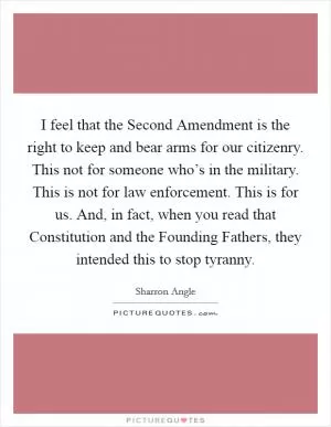 I feel that the Second Amendment is the right to keep and bear arms for our citizenry. This not for someone who’s in the military. This is not for law enforcement. This is for us. And, in fact, when you read that Constitution and the Founding Fathers, they intended this to stop tyranny Picture Quote #1