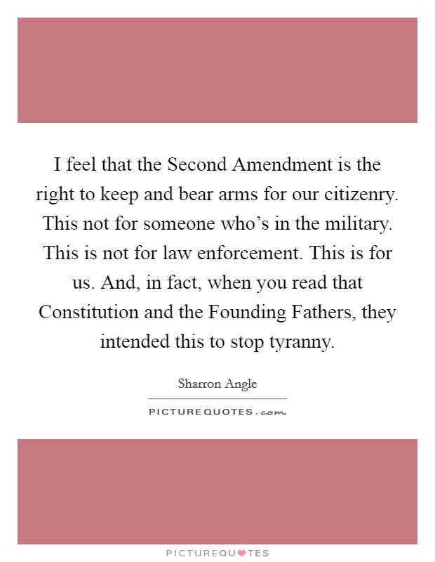 I feel that the Second Amendment is the right to keep and bear arms for our citizenry. This not for someone who's in the military. This is not for law enforcement. This is for us. And, in fact, when you read that Constitution and the Founding Fathers, they intended this to stop tyranny. Picture Quote #1