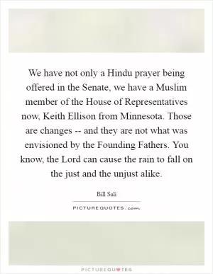 We have not only a Hindu prayer being offered in the Senate, we have a Muslim member of the House of Representatives now, Keith Ellison from Minnesota. Those are changes -- and they are not what was envisioned by the Founding Fathers. You know, the Lord can cause the rain to fall on the just and the unjust alike Picture Quote #1
