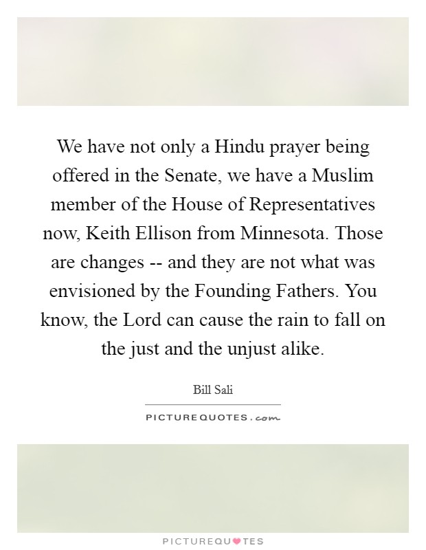 We have not only a Hindu prayer being offered in the Senate, we have a Muslim member of the House of Representatives now, Keith Ellison from Minnesota. Those are changes -- and they are not what was envisioned by the Founding Fathers. You know, the Lord can cause the rain to fall on the just and the unjust alike. Picture Quote #1