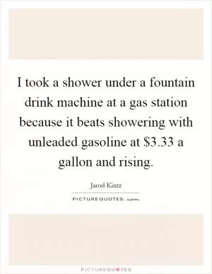 I took a shower under a fountain drink machine at a gas station because it beats showering with unleaded gasoline at $3.33 a gallon and rising Picture Quote #1