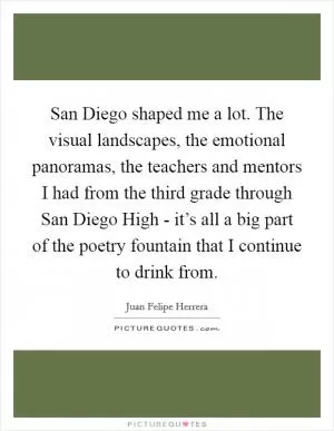 San Diego shaped me a lot. The visual landscapes, the emotional panoramas, the teachers and mentors I had from the third grade through San Diego High - it’s all a big part of the poetry fountain that I continue to drink from Picture Quote #1
