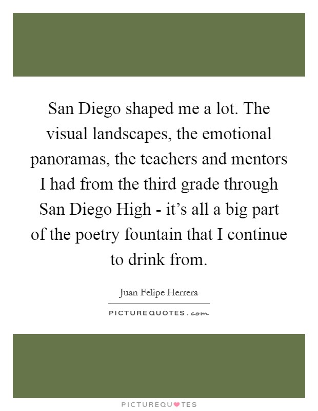 San Diego shaped me a lot. The visual landscapes, the emotional panoramas, the teachers and mentors I had from the third grade through San Diego High - it's all a big part of the poetry fountain that I continue to drink from. Picture Quote #1