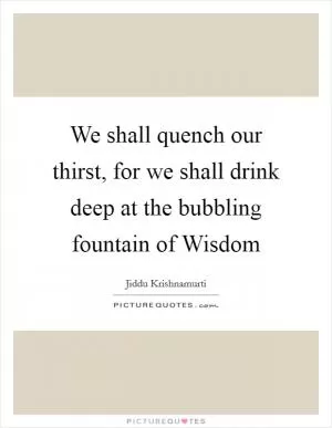 We shall quench our thirst, for we shall drink deep at the bubbling fountain of Wisdom Picture Quote #1