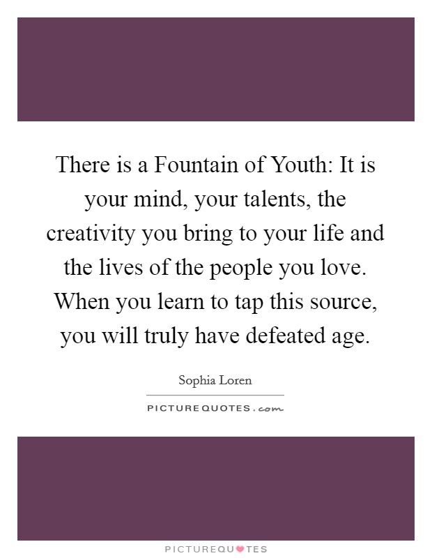 There is a Fountain of Youth: It is your mind, your talents, the creativity you bring to your life and the lives of the people you love. When you learn to tap this source, you will truly have defeated age. Picture Quote #1