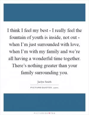 I think I feel my best - I really feel the fountain of youth is inside, not out - when I’m just surrounded with love, when I’m with my family and we’re all having a wonderful time together. There’s nothing greater than your family surrounding you Picture Quote #1