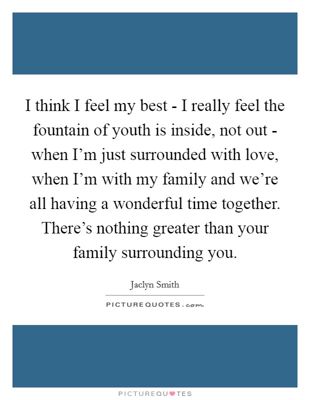 I think I feel my best - I really feel the fountain of youth is inside, not out - when I'm just surrounded with love, when I'm with my family and we're all having a wonderful time together. There's nothing greater than your family surrounding you. Picture Quote #1