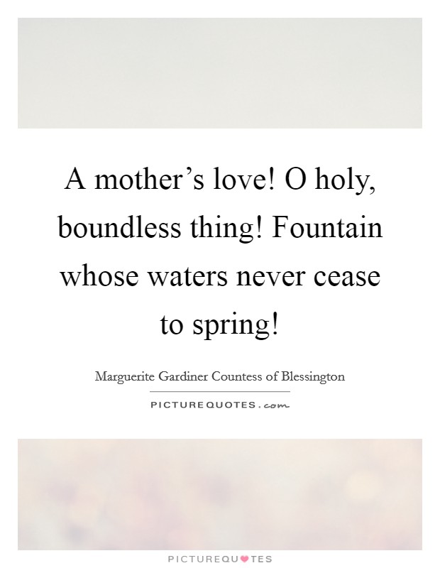 A mother's love! O holy, boundless thing! Fountain whose waters never cease to spring! Picture Quote #1