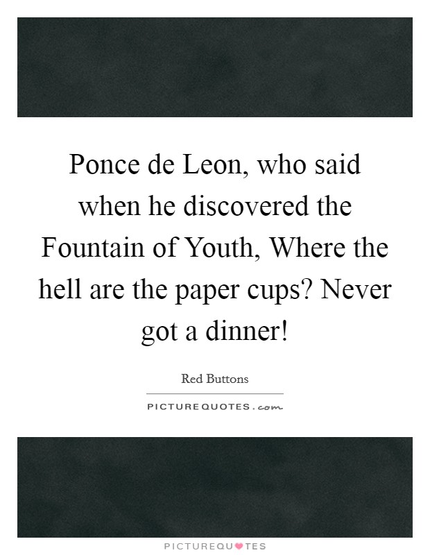 Ponce de Leon, who said when he discovered the Fountain of Youth, Where the hell are the paper cups? Never got a dinner! Picture Quote #1