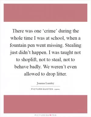 There was one ‘crime’ during the whole time I was at school, when a fountain pen went missing. Stealing just didn’t happen. I was taught not to shoplift, not to steal, not to behave badly. We weren’t even allowed to drop litter Picture Quote #1