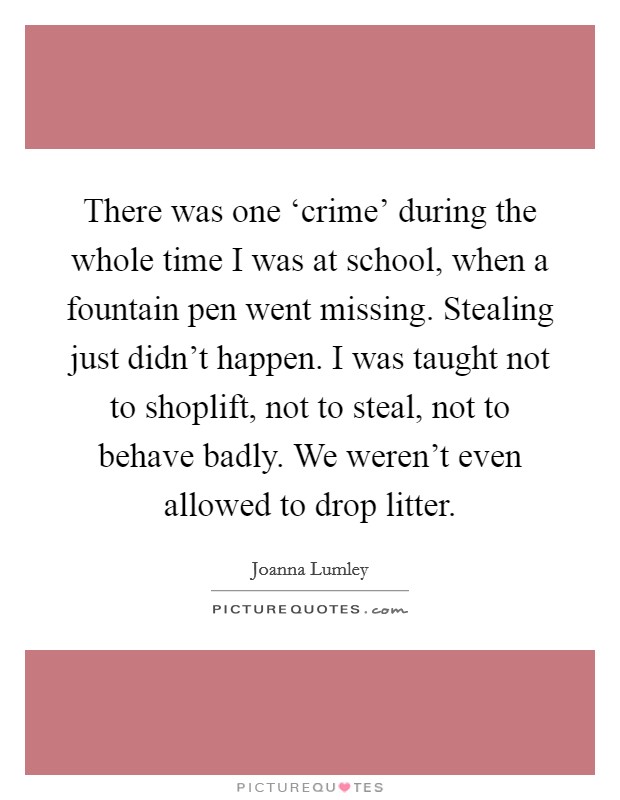 There was one ‘crime' during the whole time I was at school, when a fountain pen went missing. Stealing just didn't happen. I was taught not to shoplift, not to steal, not to behave badly. We weren't even allowed to drop litter. Picture Quote #1