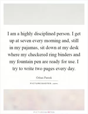 I am a highly disciplined person. I get up at seven every morning and, still in my pajamas, sit down at my desk where my checkered ring binders and my fountain pen are ready for use. I try to write two pages every day Picture Quote #1