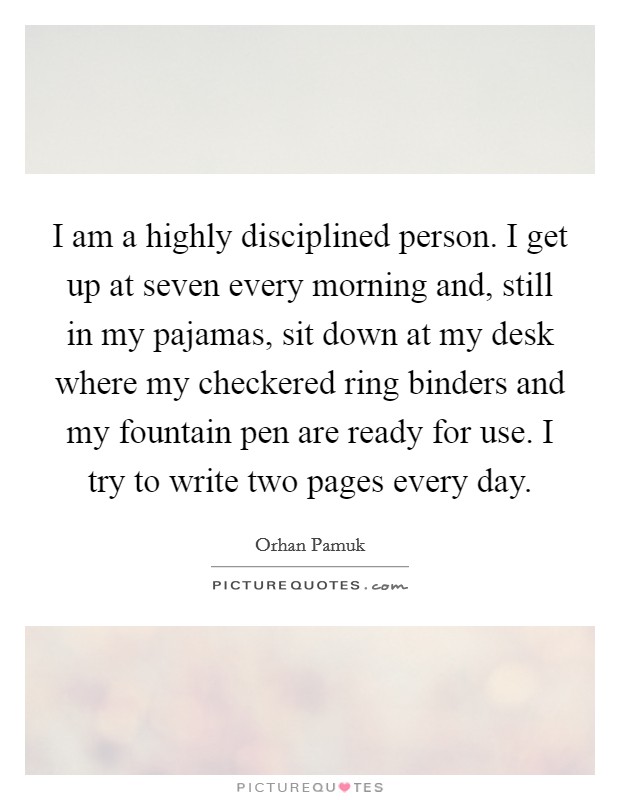 I am a highly disciplined person. I get up at seven every morning and, still in my pajamas, sit down at my desk where my checkered ring binders and my fountain pen are ready for use. I try to write two pages every day. Picture Quote #1