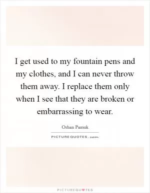 I get used to my fountain pens and my clothes, and I can never throw them away. I replace them only when I see that they are broken or embarrassing to wear Picture Quote #1
