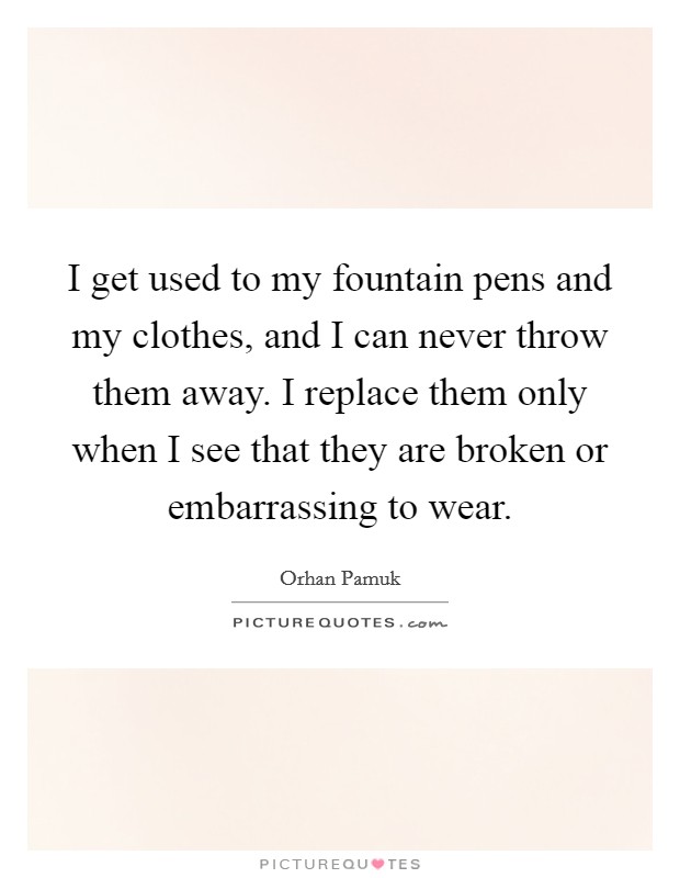 I get used to my fountain pens and my clothes, and I can never throw them away. I replace them only when I see that they are broken or embarrassing to wear. Picture Quote #1