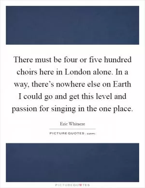 There must be four or five hundred choirs here in London alone. In a way, there’s nowhere else on Earth I could go and get this level and passion for singing in the one place Picture Quote #1