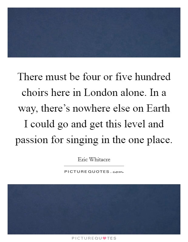 There must be four or five hundred choirs here in London alone. In a way, there's nowhere else on Earth I could go and get this level and passion for singing in the one place. Picture Quote #1