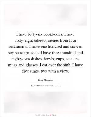 I have forty-six cookbooks. I have sixty-eight takeout menus from four restaurants. I have one hundred and sixteen soy sauce packets. I have three hundred and eighty-two dishes, bowls, cups, saucers, mugs and glasses. I eat over the sink. I have five sinks, two with a view Picture Quote #1