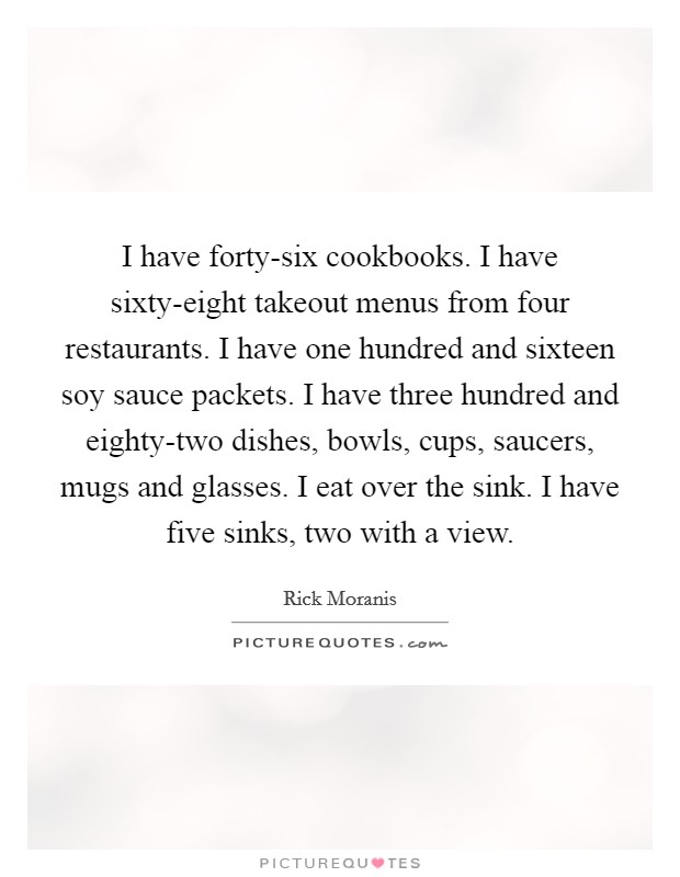 I have forty-six cookbooks. I have sixty-eight takeout menus from four restaurants. I have one hundred and sixteen soy sauce packets. I have three hundred and eighty-two dishes, bowls, cups, saucers, mugs and glasses. I eat over the sink. I have five sinks, two with a view. Picture Quote #1