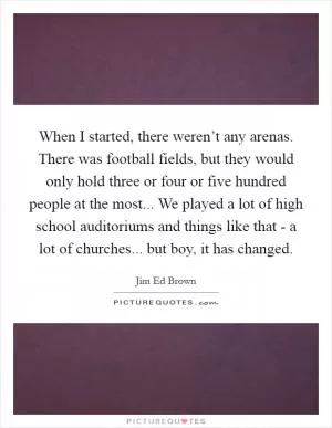 When I started, there weren’t any arenas. There was football fields, but they would only hold three or four or five hundred people at the most... We played a lot of high school auditoriums and things like that - a lot of churches... but boy, it has changed Picture Quote #1