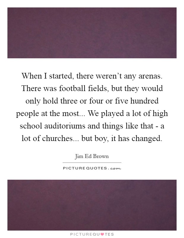 When I started, there weren't any arenas. There was football fields, but they would only hold three or four or five hundred people at the most... We played a lot of high school auditoriums and things like that - a lot of churches... but boy, it has changed. Picture Quote #1
