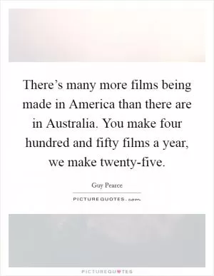 There’s many more films being made in America than there are in Australia. You make four hundred and fifty films a year, we make twenty-five Picture Quote #1