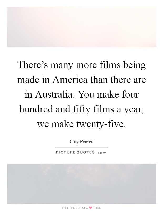 There's many more films being made in America than there are in Australia. You make four hundred and fifty films a year, we make twenty-five. Picture Quote #1