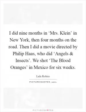 I did nine months in ‘Mrs. Klein’ in New York, then four months on the road. Then I did a movie directed by Philip Haas, who did ‘Angels and Insects’. We shot ‘The Blood Oranges’ in Mexico for six weeks Picture Quote #1